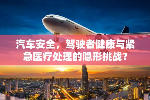 汽车安全，驾驶者健康与紧急医疗处理的隐形挑战？