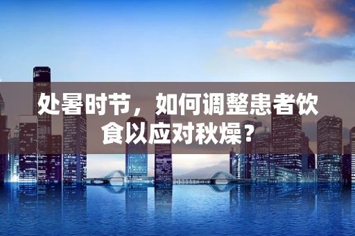 处暑时节，如何调整患者饮食以应对秋燥？