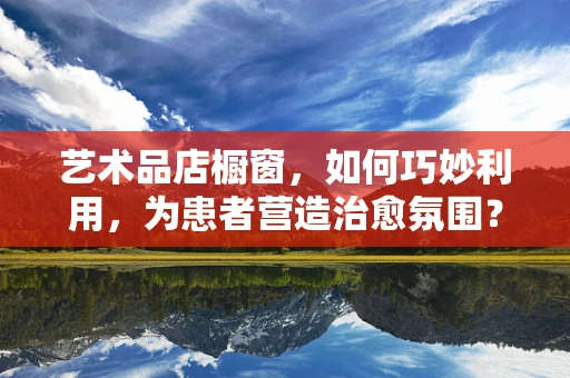 艺术品店橱窗，如何巧妙利用，为患者营造治愈氛围？