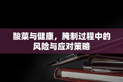 酸菜与健康，腌制过程中的风险与应对策略