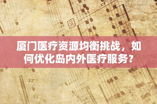 厦门医疗资源均衡挑战，如何优化岛内外医疗服务？