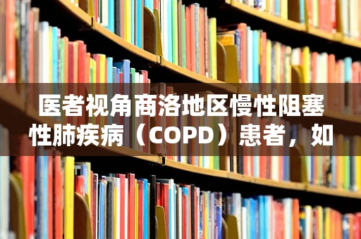 医者视角商洛地区慢性阻塞性肺疾病（COPD）患者，如何有效管理其呼吸健康？