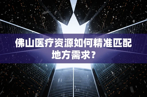 佛山医疗资源如何精准匹配地方需求？