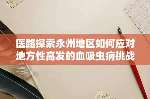 医路探索永州地区如何应对地方性高发的血吸虫病挑战？