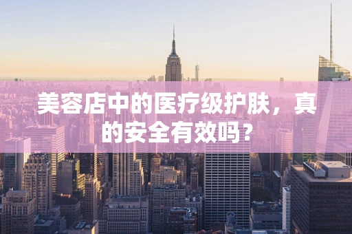 美容店中的医疗级护肤，真的安全有效吗？
