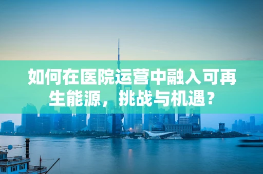 如何在医院运营中融入可再生能源，挑战与机遇？