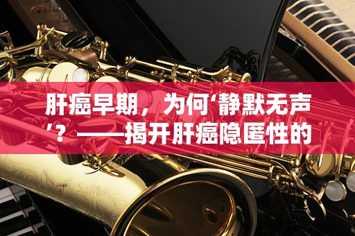 肝癌早期，为何‘静默无声’？——揭开肝癌隐匿性的神秘面纱
