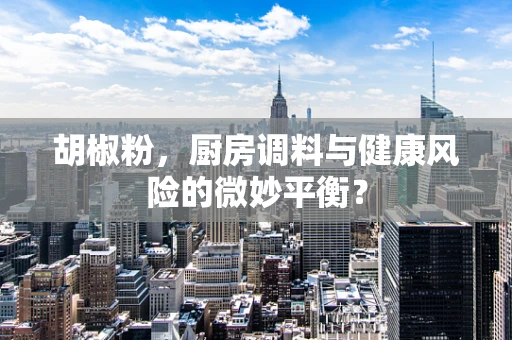 胡椒粉，厨房调料与健康风险的微妙平衡？