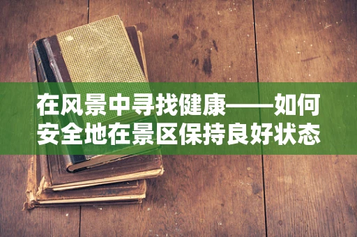在风景中寻找健康——如何安全地在景区保持良好状态？