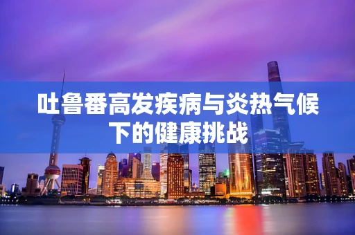 吐鲁番高发疾病与炎热气候下的健康挑战