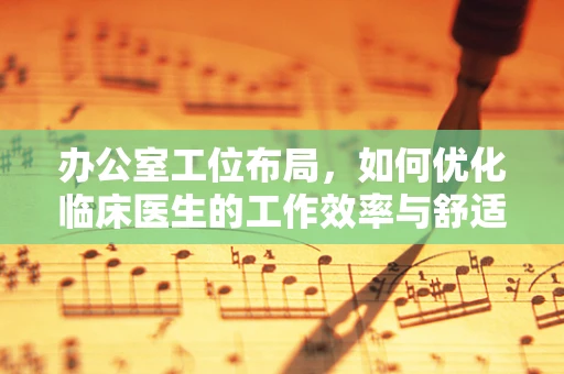 办公室工位布局，如何优化临床医生的工作效率与舒适度？