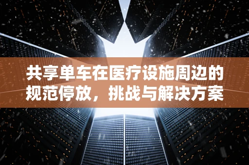 共享单车在医疗设施周边的规范停放，挑战与解决方案？