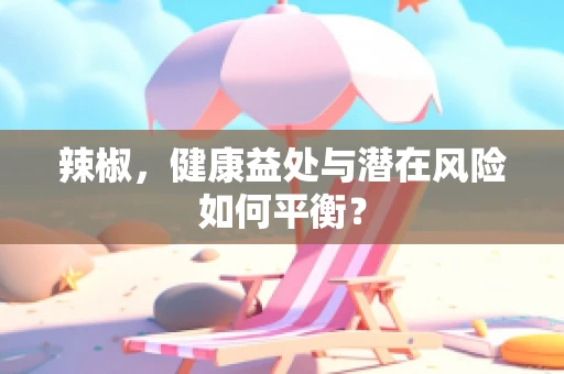 辣椒，健康益处与潜在风险如何平衡？