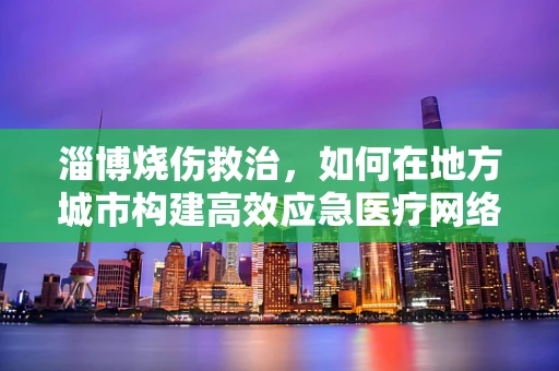 淄博烧伤救治，如何在地方城市构建高效应急医疗网络？