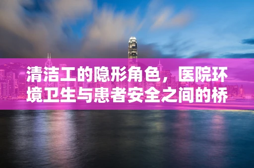 清洁工的隐形角色，医院环境卫生与患者安全之间的桥梁？