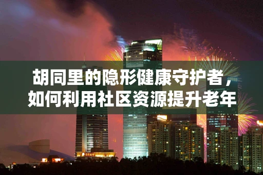 胡同里的隐形健康守护者，如何利用社区资源提升老年人健康管理？