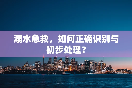 溺水急救，如何正确识别与初步处理？