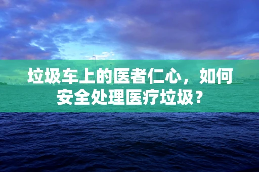 垃圾车上的医者仁心，如何安全处理医疗垃圾？