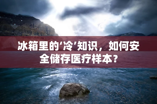 冰箱里的‘冷’知识，如何安全储存医疗样本？