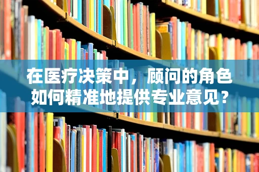 在医疗决策中，顾问的角色如何精准地提供专业意见？