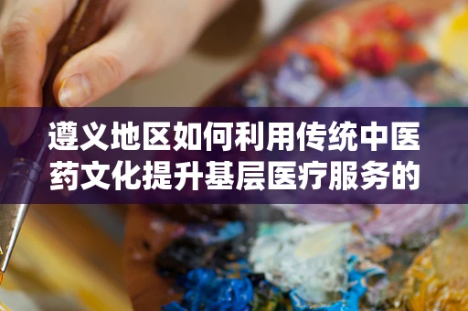 遵义地区如何利用传统中医药文化提升基层医疗服务的可及性？