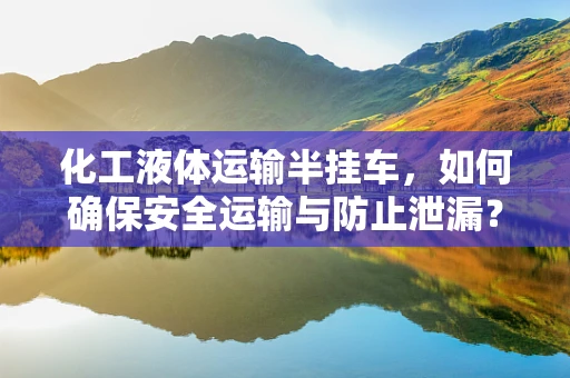 化工液体运输半挂车，如何确保安全运输与防止泄漏？