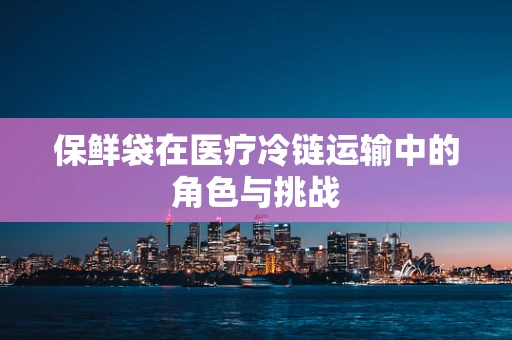 保鲜袋在医疗冷链运输中的角色与挑战