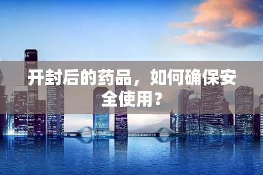 开封后的药品，如何确保安全使用？