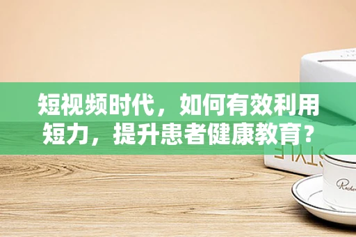 短视频时代，如何有效利用短力，提升患者健康教育？