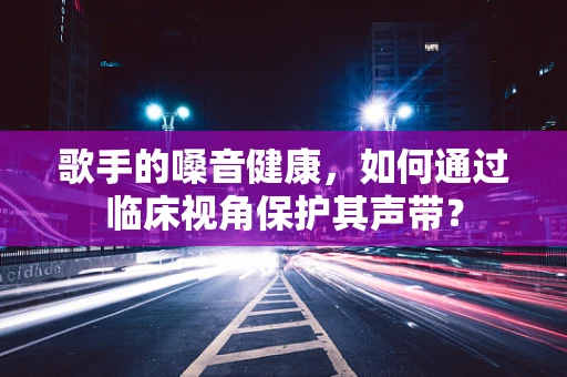 歌手的嗓音健康，如何通过临床视角保护其声带？