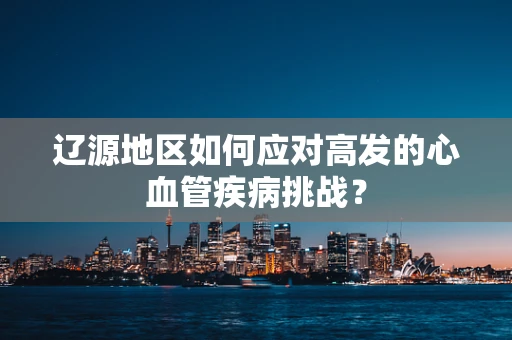 辽源地区如何应对高发的心血管疾病挑战？