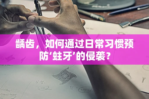 龋齿，如何通过日常习惯预防‘蛀牙’的侵袭？