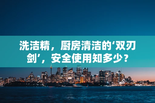 洗洁精，厨房清洁的‘双刃剑’，安全使用知多少？