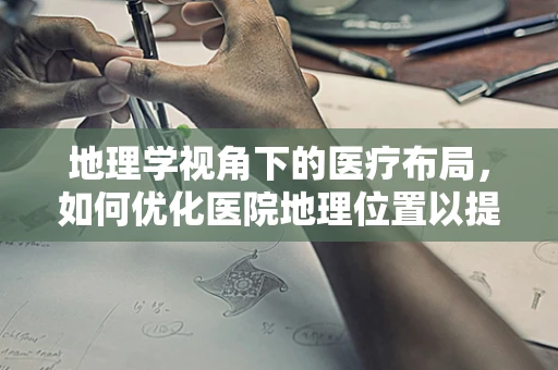 地理学视角下的医疗布局，如何优化医院地理位置以提升医疗服务效率？