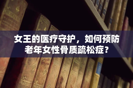 女王的医疗守护，如何预防老年女性骨质疏松症？