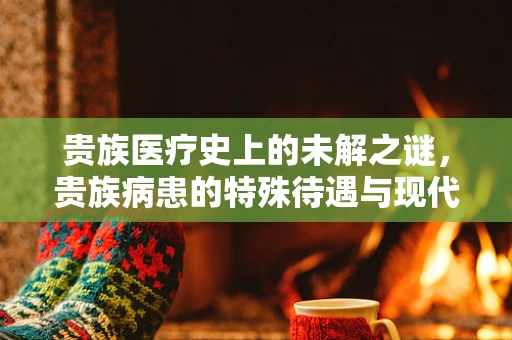 贵族医疗史上的未解之谜，贵族病患的特殊待遇与现代启示