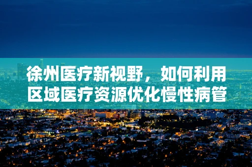 徐州医疗新视野，如何利用区域医疗资源优化慢性病管理？
