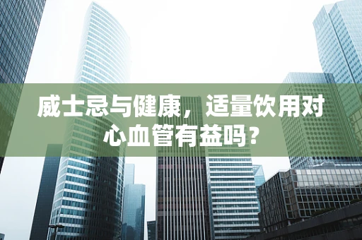 威士忌与健康，适量饮用对心血管有益吗？