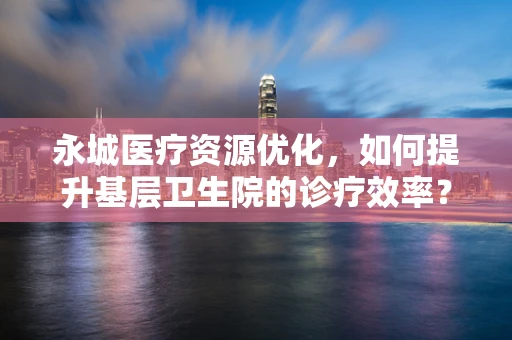 永城医疗资源优化，如何提升基层卫生院的诊疗效率？
