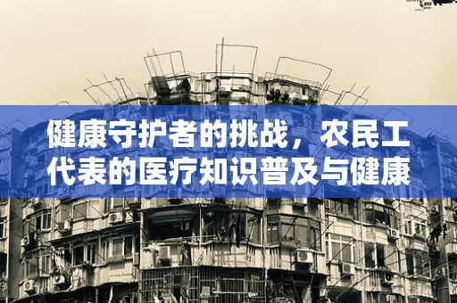 健康守护者的挑战，农民工代表的医疗知识普及与健康意识提升
