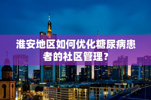 淮安地区如何优化糖尿病患者的社区管理？
