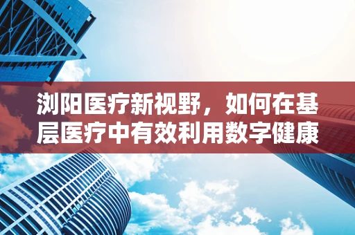 浏阳医疗新视野，如何在基层医疗中有效利用数字健康技术？