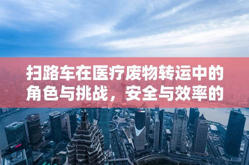 扫路车在医疗废物转运中的角色与挑战，安全与效率的平衡？