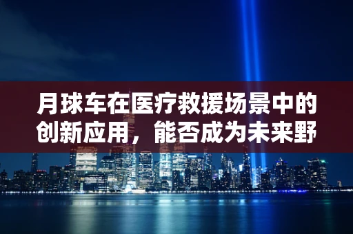 月球车在医疗救援场景中的创新应用，能否成为未来野外科考的新星？