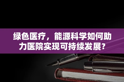 绿色医疗，能源科学如何助力医院实现可持续发展？