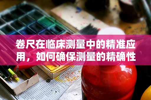 卷尺在临床测量中的精准应用，如何确保测量的精确性？