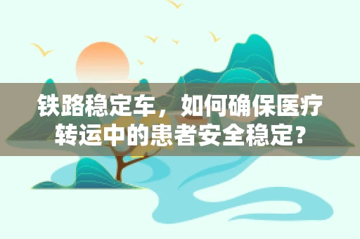 铁路稳定车，如何确保医疗转运中的患者安全稳定？