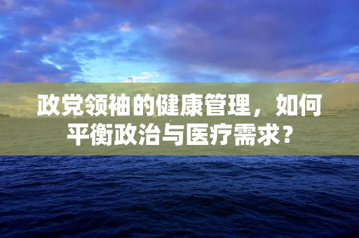 政党领袖的健康管理，如何平衡政治与医疗需求？