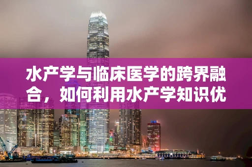 水产学与临床医学的跨界融合，如何利用水产学知识优化患者营养管理？