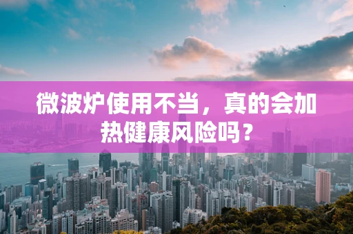 微波炉使用不当，真的会加热健康风险吗？